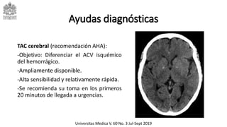 Ayudas diagnósticas
TAC cerebral (recomendación AHA):
-Objetivo: Diferenciar el ACV isquémico
del hemorrágico.
-Ampliamente disponible.
-Alta sensibilidad y relativamente rápida.
-Se recomienda su toma en los primeros
20 minutos de llegada a urgencias.
Universitas Medica V. 60 No. 3 Jul-Sept 2019
 