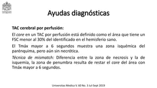 Ayudas diagnósticas
TAC cerebral por perfusión:
El core en un TAC por perfusión está definido como el área que tiene un
FSC menor al 30% del identificado en el hemisferio sano.
El Tmáx mayor a 6 segundos muestra una zona isquémica del
parénquima, pero aún sin necrótica.
Técnica de mismatch: Diferencia entre la zona de necrosis y la de
isquemia, la zona de penumbra resulta de restar el core del área con
Tmáx mayor a 6 segundos.
Universitas Medica V. 60 No. 3 Jul-Sept 2019
 