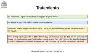 Tratamiento
Mantener niveles de glucemia entre 140 y 180 mg/dL, evitar la hipoglucemia, debe tratarse si <
60 mg/dL.
Se recomienda lograr saturaciones de oxígeno mayores a 94%.
La temperatura > 38 ºC debe tratarse con antipiréticos.
Usar antihipertensivos si PA > 220/120 mm Hg, no disminuir más del 15% en las primeras 24
horas. Los candidatos a reperfusión deben mantener una PA < 185/110 mm Hg. Aquellos llevados
a terapia de reperfusión deben mantener PA < 180/105 mm Hg, durante las primeras 24 horas.
Universitas Medica V. 60 No. 3 Jul-Sept 2019
 