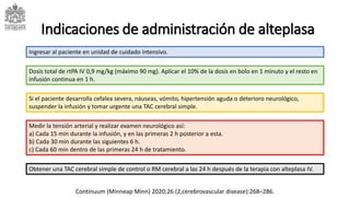 Indicaciones de administración de alteplasa
Si el paciente desarrolla cefalea severa, náuseas, vómito, hipertensión aguda o deterioro neurológico,
suspender la infusión y tomar urgente una TAC cerebral simple.
Dosis total de rtPA IV 0,9 mg/kg (máximo 90 mg). Aplicar el 10% de la dosis en bolo en 1 minuto y el resto en
infusión continua en 1 h.
Ingresar al paciente en unidad de cuidado intensivo.
Medir la tensión arterial y realizar examen neurológico así:
a) Cada 15 min durante la infusión, y en las primeras 2 h posterior a esta.
b) Cada 30 min durante las siguientes 6 h.
c) Cada 60 min dentro de las primeras 24 h de tratamiento.
Obtener una TAC cerebral simple de control o RM cerebral a las 24 h después de la terapia con alteplasa IV.
Continuum (Minneap Minn) 2020;26 (2,cerebrovascular disease):268–286.
 