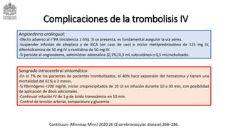 Complicaciones de la trombolisis IV
Angioedema orolingual:
-Efecto adverso al rTPA (incidencia 1-5%). Si se presenta, es fundamental asegurar la vía aérea.
-Suspender infusión de alteplasa y de IECA (en caso de uso) e iniciar metilprednisolona de 125 mg IV,
difenhidramina de 50 mg IV o ranitidina de 50 mg IV.
-Si persiste el angioedema, administrar adrenalina (0,1%) 0,3 mL subcutáneo o 0,5 mLcnebulizado.
Sangrado intracerebral sintomático:
-En el 7% de los pacientes de pacientes trombolizados, el 40% hace expansión del hematoma y tienen una
mortalidad del 61% a 3 meses.
-Si fibrinógeno <200 mg/dl, iniciar crioprecipitados de 10 UI en infusión durante 10 a 30 min, con posibilidad
de aplicación de dosis adicionales.
-Continuar infusión IV de 1 g de ácido tranexámico en 10 min.
-Control de tensión arterial, temperatura y glucemia.
Continuum (Minneap Minn) 2020;26 (2,cerebrovascular disease):268–286.
 