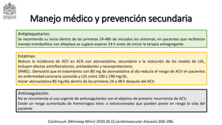 Manejo médico y prevención secundaria
Estatinas:
Reduce la incidencia de ACV en 41% con atorvastatina, secundario a la reducción de los niveles de LDL,
incluyen efectos antinflamatorios, antioxidantes y neuroprotectores.
SPARCL: Demostró que el tratamiento con 80 mg de atorvastatina al día reducía el riesgo de ACV en pacientes
sin enfermedad coronaria conocida y LDL entre 100 y 190 mg/dL.
Iniciar atorvastatina 80 mg/día dentro de las primeras 24 a 48 h después del ACV.
Antiplaquetarios:
Se recomienda su inicio dentro de las primeras 24-48h de iniciados los síntomas; en pacientes que recibieron
manejo trombolítico con alteplasa se sugiere esperar 24 h antes de iniciar la terapia antiagregante.
Anticoagulación:
No se recomienda el uso urgente de anticoagulantes con el objetivo de prevenir recurrencia de ACV.
Existe un riesgo aumentado de hemorragias intra- o extracraneales que pueden poner en riesgo la vida del
paciente
Continuum (Minneap Minn) 2020;26 (2,cerebrovascular disease):268–286.
 