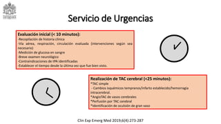 Servicio de Urgencias
Realización de TAC cerebral (<25 minutos):
*TAC simple
- Cambios isquémicos tempranos/infarto establecido/hemorragia
intracerebral.
*AngioTAC de vasos cerebrales
*Perfusión por TAC cerebral
*Identificación de oculsión de gran vaso
Evaluación inicial (< 10 minutos):
-Recopilación de historia clínica
-Vía aérea, respiración, circulación evaluada (intervenciones según sea
necesario)
-Medición de glucosa en sangre
-Breve examen neurológico
-Contraindicaciones de tPA identificadas
-Establecer el tiempo desde la última vez que fue bien visto.
Clin Exp Emerg Med 2019;6(4):273-287
 