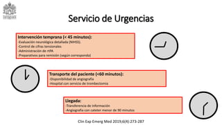 Servicio de Urgencias
Transporte del paciente (<60 minutos):
-Disponibilidad de angiografía
-Hospital con servicio de trombectomia
Intervención temprana (< 45 minutos):
-Evaluación neurológica detallada (NIHSS).
-Control de cifras tensionales
-Administración de rtPA
-Preparativos para remisión (según corresponda)
Llegada:
-Transferencia de información
-Angiografia con cateter menor de 90 minutos
Clin Exp Emerg Med 2019;6(4):273-287
 
