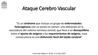 Universitas Medica V. 60 No. 3 Jul-Sept 2019
“Es un síndrome que incluye un grupo de enfermedades
heterogéneas con un punto en común: una alteración en la
vasculatura del sistema nervioso central, que lleva a un desequilibrio
entre el aporte de oxígeno y los requerimientos de oxígeno, cuya
consecuencia es una disfunción focal del tejido cerebral”
Ataque Cerebro Vascular
 