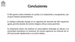 Conclusiones
El ACV genera costos elevados en cuanto a su tratamiento y recuperación, con
un gran impacto socioeconómico.
Es importante contar con políticas en salud pública enfocadas en educar a la
comunidad colombiana en reconocer de manera oportuna los síntomas de un
ACV para acudir rápidamente a un centro médico.
El enfoque ordenado, basado en un algoritmo de atención del ACV isquémico
agudo, permite abordar de manera integral y eficaz a estos pacientes
 