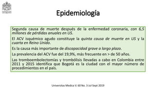 Epidemiología
Segunda causa de muerte después de la enfermedad coronaria, con 6,5
millones de pérdidas anuales en US.
El ACV isquémico agudo constituye la quinta causa de muerte en US y la
cuarta en Reino Unido.
Es la causa más importante de discapacidad grave a largo plazo.
La prevalencia del ACV fue del 19,9%, más frecuente en > de 50 años.
Las tromboembolectomías y trombólisis llevadas a cabo en Colombia entre
2011 y 2015 identifica que Bogotá es la ciudad con el mayor número de
procedimientos en el país.
Universitas Medica V. 60 No. 3 Jul-Sept 2019
 