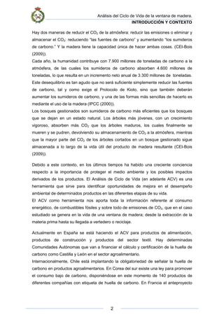 Análisis del Ciclo de Vida de la ventana de madera.
INTRODUCCIÓN Y CONTEXTO
2
Hay dos maneras de reducir el CO2 de la atmósfera: reducir las emisiones o eliminar y
almacenar el CO2: reduciendo “las fuentes de carbono” y aumentando “los sumideros
de carbono.” Y la madera tiene la capacidad única de hacer ambas cosas. (CEI-Bois
(2009)).
Cada año, la humanidad contribuye con 7.900 millones de toneladas de carbono a la
atmósfera, de las cuales los sumideros de carbono absorben 4.600 millones de
toneladas, lo que resulta en un incremento neto anual de 3.300 millones de toneladas.
Este desequilibrio es tan agudo que no será suficiente simplemente reducir las fuentes
de carbono, tal y como exige el Protocolo de Kioto, sino que también deberán
aumentar los sumideros de carbono, y una de las formas más sencillas de hacerlo es
mediante el uso de la madera (IPCC (2000)).
Los bosques gestionados son sumideros de carbono más eficientes que los bosques
que se dejan en un estado natural. Los árboles más jóvenes, con un crecimiento
vigoroso, absorben más CO2 que los árboles maduros, los cuales finalmente se
mueren y se pudren, devolviendo su almacenamiento de CO2 a la atmósfera, mientras
que la mayor parte del CO2 de los árboles cortados en un bosque gestionado sigue
almacenada a lo largo de la vida útil del producto de madera resultante (CEI-Bois
(2009)).
Debido a este contexto, en los últimos tiempos ha habido una creciente conciencia
respecto a la importancia de proteger el medio ambiente y los posibles impactos
derivados de los productos. El Análisis de Ciclo de Vida (en adelante ACV) es una
herramienta que sirve para identificar oportunidades de mejora en el desempeño
ambiental de determinados productos en las diferentes etapas de su vida.
El ACV como herramienta nos aporta toda la información referente al consumo
energético, de combustibles fósiles y sobre todo de emisiones de CO2, que en el caso
estudiado se genera en la vida de una ventana de madera; desde la extracción de la
materia prima hasta su llegada a vertedero o reciclaje.
Actualmente en España se está haciendo el ACV para productos de alimentación,
productos de construcción y productos del sector textil. Hay determinadas
Comunidades Autónomas que van a financiar el cálculo y certificación de la huella de
carbono como Castilla y León en el sector agroalimentario.
Internacionalmente, Chile está implantando la obligatoriedad de señalar la huella de
carbono en productos agroalimentarios. En Corea del sur existe una ley para promover
el consumo bajo de carbono, disponiéndose en este momento de 140 productos de
diferentes compañías con etiqueta de huella de carbono. En Francia el anteproyecto
 