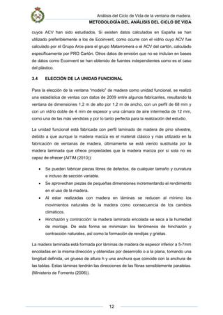 Análisis del Ciclo de Vida de la ventana de madera.
METODOLOGÍA DEL ANÁLISIS DEL CICLO DE VIDA
12
cuyos ACV han sido estudiados. Si existen datos calculados en España se han
utilizado preferiblemente a los de Ecoinvent, como ocurre con el vidrio cuyo ACV fue
calculado por el Grupo Arce para el grupo Matarromera o el ACV del cartón, calculado
específicamente por PRO Cartón. Otros datos de emisión que no se incluían en bases
de datos como Ecoinvent se han obtenido de fuentes independientes como es el caso
del plástico.
3.4 ELECCIÓN DE LA UNIDAD FUNCIONAL
Para la elección de la ventana “modelo” de madera como unidad funcional, se realizó
una estadística de ventas con datos de 2009 entre algunos fabricantes, resultando la
ventana de dimensiones 1,2 m de alto por 1,2 m de ancho, con un perfil de 68 mm y
con un vidrio doble de 4 mm de espesor y una cámara de aire intermedia de 12 mm,
como una de las más vendidas y por lo tanto perfecta para la realización del estudio.
La unidad funcional está fabricada con perfil laminado de madera de pino silvestre,
debido a que aunque la madera maciza es el material clásico y más utilizado en la
fabricación de ventanas de madera, últimamente se está viendo sustituida por la
madera laminada que ofrece propiedades que la madera maciza por sí sola no es
capaz de ofrecer (AITIM (2010)):
• Se pueden fabricar piezas libres de defectos, de cualquier tamaño y curvatura
e incluso de sección variable.
• Se aprovechan piezas de pequeñas dimensiones incrementando el rendimiento
en el uso de la madera.
• Al estar realizadas con madera en láminas se reducen al mínimo los
movimientos naturales de la madera como consecuencia de los cambios
climáticos.
• Hinchazón y contracción: la madera laminada encolada se seca a la humedad
de montaje. De esta forma se minimizan los fenómenos de hinchazón y
contracción naturales, así como la formación de rendijas y grietas.
La madera laminada está formada por láminas de madera de espesor inferior a 5-7mm
encoladas en la misma dirección y obtenidas por desenrollo o a la plana, tomando una
longitud definida, un grueso de altura h y una anchura que coincide con la anchura de
las tablas. Estas láminas tendrán las direcciones de las fibras sensiblemente paralelas.
(Ministerio de Fomento (2006)).
 