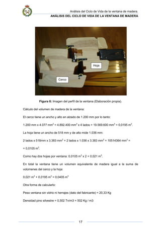 Análisis del Ciclo de Vida de la ventana de madera.
ANÁLISIS DEL CICLO DE VIDA DE LA VENTANA DE MADERA
17
Figura 6: Imagen del perfil de la ventana (Elaboración propia).
Cálculo del volumen de madera de la ventana:
El cerco tiene un ancho y alto en alzado de 1.200 mm por lo tanto:
1.200 mm x 4.077 mm2
= 4.892.400 mm3
x 4 lados = 19.569.600 mm3
= 0,0195 m3
.
La hoja tiene un ancho de 518 mm y de alto mide 1.036 mm:
2 lados x 518mm x 3.383 mm2
+ 2 lados x 1.036 x 3.383 mm2
= 10514364 mm3
=
= 0,0105 m3
.
Como hay dos hojas por ventana: 0,0105 m3
x 2 = 0,021 m3
.
En total la ventana tiene un volumen equivalente de madera igual a la suma de
volúmenes del cerco y la hoja:
0,021 m3
+ 0,0195 m3
= 0,0405 m3
Otra forma de calcularlo:
Peso ventana sin vidrio ni herrajes (dato del fabricante) = 20,33 Kg
Densidad pino silvestre = 0,502 Tn/m3 = 502 Kg / m3
Hoja
Cerco
 