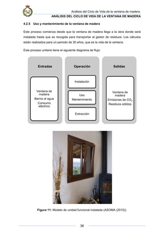 Análisis del Ciclo de Vida de la ventana de madera.
ANÁLISIS DEL CICLO DE VIDA DE LA VENTANA DE MADERA
36
4.2.5 Uso y mantenimiento de la ventana de madera
Este proceso comienza desde que la ventana de madera llega a la obra donde será
instalada hasta que es recogida para transportar al gestor de residuos. Los cálculos
están realizados para un periodo de 30 años, que es la vida de la ventana.
Este proceso unitario tiene el siguiente diagrama de flujo:
Figura 11: Modelo de unidad funcional instalada (ASOMA (2010)).
Entradas
Ventana de
madera
Barniz al agua
Consumo
eléctrico
Operación
Instalación
Uso
Mantenimiento
Extracción
Salidas
Ventana de
madera
Emisiones de CO2
Residuos sólidos
 