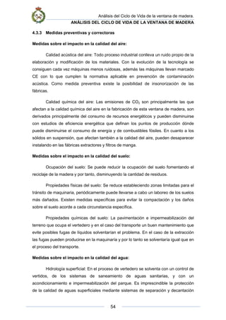 Análisis del Ciclo de Vida de la ventana de madera.
ANÁLISIS DEL CICLO DE VIDA DE LA VENTANA DE MADERA
54
4.3.3 Medidas preventivas y correctoras
Medidas sobre el impacto en la calidad del aire:
Calidad acústica del aire: Todo proceso industrial conlleva un ruido propio de la
elaboración y modificación de los materiales. Con la evolución de la tecnología se
consiguen cada vez máquinas menos ruidosas, además las máquinas llevan marcado
CE con lo que cumplen la normativa aplicable en prevención de contaminación
acústica. Como medida preventiva existe la posibilidad de insonorización de las
fábricas.
Calidad química del aire: Las emisiones de CO2 son principalmente las que
afectan a la calidad química del aire en la fabricación de esta ventana de madera, son
derivados principalmente del consumo de recursos energéticos y pueden disminuirse
con estudios de eficiencia energética que definan los puntos de producción dónde
puede disminuirse el consumo de energía y de combustibles fósiles. En cuanto a los
sólidos en suspensión, que afectan también a la calidad del aire, pueden desaparecer
instalando en las fábricas extractores y filtros de manga.
Medidas sobre el impacto en la calidad del suelo:
Ocupación del suelo: Se puede reducir la ocupación del suelo fomentando el
reciclaje de la madera y por tanto, disminuyendo la cantidad de residuos.
Propiedades físicas del suelo: Se reduce estableciendo zonas limitadas para el
tránsito de maquinaria, periódicamente puede llevarse a cabo un laboreo de los suelos
más dañados. Existen medidas específicas para evitar la compactación y los daños
sobre el suelo acorde a cada circunstancia específica.
Propiedades químicas del suelo: La pavimentación e impermeabilización del
terreno que ocupa el vertedero y en el caso del transporte un buen mantenimiento que
evite posibles fugas de líquidos solventarían el problema. En el caso de la extracción
las fugas pueden producirse en la maquinaría y por lo tanto se solventaría igual que en
el proceso del transporte.
Medidas sobre el impacto en la calidad del agua:
Hidrología superficial: En el proceso de vertedero se solventa con un control de
vertidos, de los sistemas de saneamiento de aguas sanitarias, y con un
acondicionamiento e impermeabilización del parque. Es imprescindible la protección
de la calidad de aguas superficiales mediante sistemas de separación y decantación
 