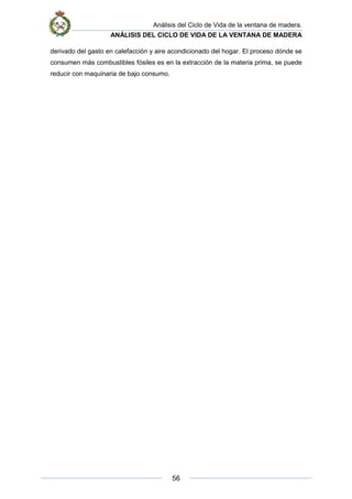 Análisis del Ciclo de Vida de la ventana de madera.
ANÁLISIS DEL CICLO DE VIDA DE LA VENTANA DE MADERA
56
derivado del gasto en calefacción y aire acondicionado del hogar. El proceso dónde se
consumen más combustibles fósiles es en la extracción de la materia prima, se puede
reducir con maquinaria de bajo consumo.
 