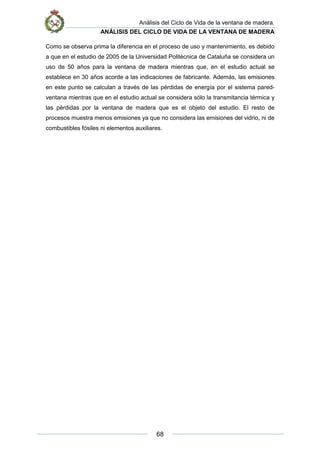 Análisis del Ciclo de Vida de la ventana de madera.
ANÁLISIS DEL CICLO DE VIDA DE LA VENTANA DE MADERA
68
Como se observa prima la diferencia en el proceso de uso y mantenimiento, es debido
a que en el estudio de 2005 de la Universidad Politécnica de Cataluña se considera un
uso de 50 años para la ventana de madera mientras que, en el estudio actual se
establece en 30 años acorde a las indicaciones de fabricante. Además, las emisiones
en este punto se calculan a través de las pérdidas de energía por el sistema pared-
ventana mientras que en el estudio actual se considera sólo la transmitancia térmica y
las pérdidas por la ventana de madera que es el objeto del estudio. El resto de
procesos muestra menos emisiones ya que no considera las emisiones del vidrio, ni de
combustibles fósiles ni elementos auxiliares.
 