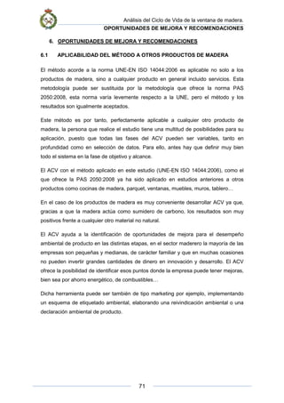 Análisis del Ciclo de Vida de la ventana de madera.
OPORTUNIDADES DE MEJORA Y RECOMENDACIONES
71
6. OPORTUNIDADES DE MEJORA Y RECOMENDACIONES
6.1 APLICABILIDAD DEL MÉTODO A OTROS PRODUCTOS DE MADERA
El método acorde a la norma UNE-EN ISO 14044:2006 es aplicable no solo a los
productos de madera, sino a cualquier producto en general incluido servicios. Esta
metodología puede ser sustituida por la metodología que ofrece la norma PAS
2050:2008, esta norma varía levemente respecto a la UNE, pero el método y los
resultados son igualmente aceptados.
Este método es por tanto, perfectamente aplicable a cualquier otro producto de
madera, la persona que realice el estudio tiene una multitud de posibilidades para su
aplicación, puesto que todas las fases del ACV pueden ser variables, tanto en
profundidad como en selección de datos. Para ello, antes hay que definir muy bien
todo el sistema en la fase de objetivo y alcance.
El ACV con el método aplicado en este estudio (UNE-EN ISO 14044:2006), como el
que ofrece la PAS 2050:2008 ya ha sido aplicado en estudios anteriores a otros
productos como cocinas de madera, parquet, ventanas, muebles, muros, tablero…
En el caso de los productos de madera es muy conveniente desarrollar ACV ya que,
gracias a que la madera actúa como sumidero de carbono, los resultados son muy
positivos frente a cualquier otro material no natural.
El ACV ayuda a la identificación de oportunidades de mejora para el desempeño
ambiental de producto en las distintas etapas, en el sector maderero la mayoría de las
empresas son pequeñas y medianas, de carácter familiar y que en muchas ocasiones
no pueden invertir grandes cantidades de dinero en innovación y desarrollo. El ACV
ofrece la posibilidad de identificar esos puntos donde la empresa puede tener mejoras,
bien sea por ahorro energético, de combustibles…
Dicha herramienta puede ser también de tipo marketing por ejemplo, implementando
un esquema de etiquetado ambiental, elaborando una reivindicación ambiental o una
declaración ambiental de producto.
 
