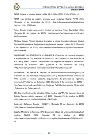 Análisis del Ciclo de Vida de la ventana de madera.
BIBLIOGRAFÍA
74
AITIM. Guía de la madera. Madrid: AITIM, 2010. 528p. ISBN: 978-84-87381-41-6.
AITIM. Los perfiles de madera laminada para ventanas. Madrid: AITIM, 2006,
[Consulta 18 de septiembre de 2010]. <http://infomadera.net/uploads/articulos
/archivo_1350_ 17223.pdf>
Arctic Climate Impact Assessment. Impacts of warming Arctic. Cambridge, 2005.
[Consulta 29 de octubre de 2010]. <http://amap.no/workdocs/index.cfm?dirsub=/
ACIA/overview>
ASOMA. Dossier Técnico: Ventana de madera y mixtas de madera-aluminio. Madrid:
Asociación Española de fabricantes de Ventanas de Madera y mixtas, 2010. [Consulta
1 de septiembre de 2010]. <http://www.asomatealaventana.org/es/content/dossier-
tenico-asoma>
BALDASANO, JM; GONÇALVES, M; JÍMENEZ, P. Estimación del consume energético
y de la emisión de CO2 asociada a la producción, uso y disposición final de cables de
PVC, PE y XLPE. Cataluña: Departamento de proyectos de ingeniería, Universidad
Politécnica de Cataluña, 2005. [Consulta 8 de noviembre de 2010].
<http://www.solvaymartorell.com/static/wma/pdf/8/1/7/2/CablesCO2.pdf>
BALDASANO, JM; PARRA, R; JÍMENEZ, P. Estimación del consumo energético y de
la emisión de CO2 asociados a la producción, uso y disposición final de ventanas de
PVC, aluminio y madera. Cataluña: Departamento de proyectos de ingeniería,
Universidad Politécnica de Cataluña, 2005. [Consulta 8 de noviembre de 2010]. <
http://www.deceuninck.es/pdfs/Informe_Ventanas_PVC-Aluminio-Madera_(Universidad
_Politecnica_de_Catalunya).pdf>
CEI-Bois. Frente al cambio climático: Utiliza madera. ANFTA, Cis Madeira, Xunta de
Galicia. Tercera edición revisada, [s.l], 2009. [Consulta 29 de octubre de 2010].
<http://www.cei-bois.org/files/b03400-p01-84-SP.pdf>
Ecoinvent. Database. Suecia: 1998-2011. [Consulta 15 de diciembre de 2010].
<http://www.ecoinvent.org/database/>
España, Ministerio de Fomento. CTE. Documento básico SE-M. Seguridad estructural,
madera. Madrid, 2006. [Consulta 16 de octubre de 2010].
<http://www.mviv.es/es/index.php?option=com_content&task=view&id=552&Itemid=22
6>
 