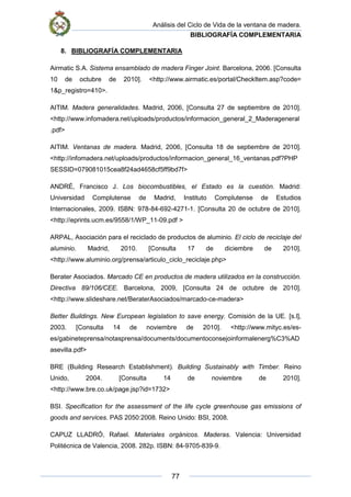 Análisis del Ciclo de Vida de la ventana de madera.
BIBLIOGRAFÍA COMPLEMENTARIA
77
8. BIBLIOGRAFÍA COMPLEMENTARIA
Airmatic S.A. Sistema ensamblado de madera Finger Joint. Barcelona, 2006. [Consulta
10 de octubre de 2010]. <http://www.airmatic.es/portal/CheckItem.asp?code=
1&p_registro=410>.
AITIM. Madera generalidades. Madrid, 2006, [Consulta 27 de septiembre de 2010].
<http://www.infomadera.net/uploads/productos/informacion_general_2_Maderageneral
.pdf>
AITIM. Ventanas de madera. Madrid, 2006, [Consulta 18 de septiembre de 2010].
<http://infomadera.net/uploads/productos/informacion_general_16_ventanas.pdf?PHP
SESSID=079081015cea8f24ad4658cf5ff9bd7f>
ANDRÉ, Francisco J. Los biocombustibles, el Estado es la cuestión. Madrid:
Universidad Complutense de Madrid, Instituto Complutense de Estudios
Internacionales, 2009. ISBN: 978-84-692-4271-1. [Consulta 20 de octubre de 2010].
<http://eprints.ucm.es/9558/1/WP_11-09.pdf >
ARPAL, Asociación para el reciclado de productos de aluminio. El ciclo de reciclaje del
aluminio. Madrid, 2010. [Consulta 17 de diciembre de 2010].
<http://www.aluminio.org/prensa/articulo_ciclo_reciclaje.php>
Berater Asociados. Marcado CE en productos de madera utilizados en la construcción.
Directiva 89/106/CEE. Barcelona, 2009, [Consulta 24 de octubre de 2010].
<http://www.slideshare.net/BeraterAsociados/marcado-ce-madera>
Better Buildings. New European legislation to save energy. Comisión de la UE. [s.l],
2003. [Consulta 14 de noviembre de 2010]. <http://www.mityc.es/es-
es/gabineteprensa/notasprensa/documents/documentoconsejoinformalenerg%C3%AD
asevilla.pdf>
BRE (Building Research Establishment). Building Sustainably with Timber. Reino
Unido, 2004. [Consulta 14 de noviembre de 2010].
<http://www.bre.co.uk/page.jsp?id=1732>
BSI. Specification for the assessment of the life cycle greenhouse gas emissions of
goods and services. PAS 2050:2008. Reino Unido: BSI, 2008.
CAPUZ LLADRÓ, Rafael. Materiales orgánicos. Maderas. Valencia: Universidad
Politécnica de Valencia, 2008. 282p. ISBN: 84-9705-839-9.
 