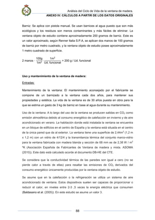 Análisis del Ciclo de Vida de la ventana de madera.
ANEXO IV: CÁLCULOS A PARTIR DE LOS DATOS ORIGINALES
88
Barniz: Se aplica con pistola manual. Se usan barnices al agua puesto que son más
ecológicos y los residuos son menos contaminantes y más fáciles de eliminar. La
ventana objeto de estudio contiene aproximadamente 200 gramos de barniz. Este es
un valor aproximado, según Renner Italia S.P.A, se aplican dos manos de 100 gramos
de barniz por metro cuadrado, y la ventana objeto de estudio posee aproximadamente
1 metro cuadrado de superficie.
2 manos ·
100g
1m2
·
1m2
Ud. funcional
= 200 g / Ud. funcional
Uso y mantenimiento de la ventana de madera:
Entradas:
Mantenimiento de la ventana: El mantenimiento aconsejado por el fabricante se
compone de un barnizado a la ventana cada dos años, para mantener sus
propiedades y estética. La vida de la ventana es de 30 años puesta en obra para la
que se estima un gasto de 3 kg de barniz en base al agua durante su mantenimiento.
Uso de la ventana: A lo largo del uso de la ventana se producen salidas en CO2 como
emisión atmosférica debido al consumo energético de calefacción en invierno y de aire
acondicionado en verano. La habitación donde está instalada la ventana se encuentra
en un bloque de edificios en el centro de España y la ventana está situada en el centro
de la única pared que da al exterior. La ventana tiene una superficie de 2,44m2
(1,2 m
x 1,2 m) con un vidrio de 4/12/4 y la transmitancia térmica del conjunto marco-vidrio
para la ventana fabricada con madera blanda y sección de 68 mm es de 2,38 W / m2
ºK (Asociación Española de Fabricantes de Ventana de madera y mixta. ASOMA
(2010)). Este dato está calculado acorde al documento DB-HE del CTE.
Se considera que la conductividad térmica de las paredes son igual a cero (no se
pierde calor a través de ellas) para resaltar las emisiones de CO2 derivados del
consumo energético únicamente producidas por la ventana objeto de estudio.
Se asume que en la calefacción o la refrigeración se utiliza un sistema de aire
acondicionado de ventana. Estos dispositivos suelen ser capaces de proporcionar o
reducir el calor, en niveles entre 2-3 ,5 veces la energía eléctrica que consumen
(Baldasano et al. (2005)). En este estudio se asume un valor 3.
 