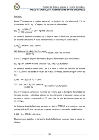 Análisis del Ciclo de Vida de la ventana de madera.
ANEXO IV: CÁLCULOS A PARTIR DE LOS DATOS ORIGINALES
90
Entradas:
Gasoil (Transporte de la madera aserrada): La densidad del pino silvestre al 12% de
humedad es de 502 Kg / m3
el peso del volumen de referencia es:
502
Kg
m3
·
0,0999 m3
Ud. funcional
= 50,14 Kg / Ud. funcional
La distancia desde el aserradero de El Espinar hasta la fábrica de perfiles laminados
de madera Siero Lam S.A es de 396 kilómetros, el consumo por camión es de:
0,63
L
Km
·396 Km = 249,48 Litros
249,48 Litros ∙ 50,14 Kg / Ud. funcional
20.000 Kg
= 0,6258 Litros / Ud. funcional
Gasoil (Transporte de perfil de madera): El peso de la madera que transporta es:
502 Kg / m3
· 0,06996 m3
/ Ud. funcional = 35,11 Kg / Ud. funcional
La distancia desde la fábrica Siero Lam S.A hasta la fábrica de ventanas de madera
TCM S.A dónde se realiza el estudio es de 500 kilómetros, el consumo por camión es
de:
0,63 L / Km · 500 Km = 315 Litros
315 Litros ∙ 35,11 Kg / Ud. funcional
20.000 Kg
= 0,553 Litros / Ud. funcional
Gasoil (Transporte ventana de madera): La ventana que se transporta lleva todos los
herrajes, gomas… colocados además de los elementos protectores; cartón en las
esquinas y plástico como envoltorio. El peso total de esta ventana embalada es de
50,2722 Kg.
La distancia desde la fábrica de ventanas en Madrid TCM S.A a su puesta en obra es
muy variable y difícil de calcular por lo que se considera como media 100 kilómetros.
0,63 L / Km · 100 Km = 63 Litros
El consumo de gasoil en el transporte desde la fábrica de ventanas hasta la puesta en
obra es:
 