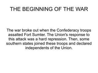THE BEGINNING OF THE WAR

The war broke out when the Confederacy troops
assalted Fort Sumter. The Union's response to
this attack was a hard repression. Then, some
southern states joined these troops and declared
independents of the Union.

 
