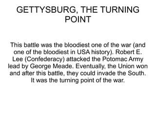 GETTYSBURG, THE TURNING
POINT
This battle was the bloodiest one of the war (and
one of the bloodiest in USA history). Robert E.
Lee (Confederacy) attacked the Potomac Army
lead by George Meade. Eventually, the Union won
and after this battle, they could invade the South.
It was the turning point of the war.

 
