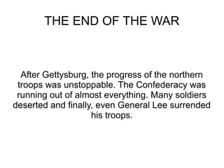 THE END OF THE WAR

After Gettysburg, the progress of the northern
troops was unstoppable. The Confederacy was
running out of almost everything. Many soldiers
deserted and finally, even General Lee surrended
his troops.

 