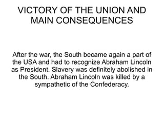 VICTORY OF THE UNION AND
MAIN CONSEQUENCES

After the war, the South became again a part of
the USA and had to recognize Abraham Lincoln
as President. Slavery was definitely abolished in
the South. Abraham Lincoln was killed by a
sympathetic of the Confederacy.

 