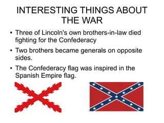 INTERESTING THINGS ABOUT
THE WAR
●

●

●

Three of Lincoln's own brothers-in-law died
fighting for the Confederacy
Two brothers became generals on opposite
sides.
The Confederacy flag was inspired in the
Spanish Empire flag.

 