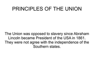 PRINCIPLES OF THE UNION

The Union was opposed to slavery since Abraham
Lincoln became President of the USA in 1861.
They were not agree with the independence of the
Southern states.

 