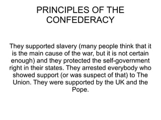 PRINCIPLES OF THE
CONFEDERACY
They supported slavery (many people think that it
is the main cause of the war, but it is not certain
enough) and they protected the self-government
right in their states. They arrested everybody who
showed support (or was suspect of that) to The
Union. They were supported by the UK and the
Pope.

 