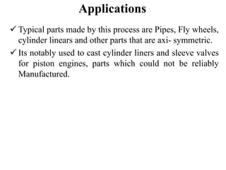 Applications
 Typical parts made by this process are Pipes, Fly wheels,
cylinder linears and other parts that are axi- symmetric.
 Its notably used to cast cylinder liners and sleeve valves
for piston engines, parts which could not be reliably
Manufactured.
 