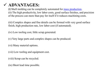  ADVANTAGES:
(I) Shell molding can be completely automated for mass production.
(ii) The high productivity, low labor costs, good surface finishes, and precision
of the process can more than pay for itself if it reduces machining costs.
(iii) Complex shapes and fine details can be formed with very good surface
finish, high production rate, low labor cost (if automated).
(iv) Low tooling cost, little scrap generated.
(v) Very large parts and complex shapes can be produced.
(vi) Many material options.
(vii) Low tooling and equipment cost.
(viii) Scrap can be recycled.
(ix) Short lead time possible.
 