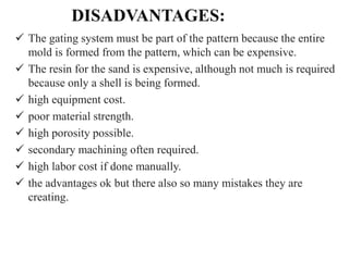DISADVANTAGES:
 The gating system must be part of the pattern because the entire
mold is formed from the pattern, which can be expensive.
 The resin for the sand is expensive, although not much is required
because only a shell is being formed.
 high equipment cost.
 poor material strength.
 high porosity possible.
 secondary machining often required.
 high labor cost if done manually.
 the advantages ok but there also so many mistakes they are
creating.
 