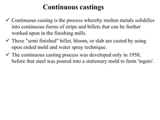 Continuous castings
 Continuous casting is the process whereby molten metals solidifies
into continuous forms of strips and billets that can be further
worked upon in the finishing mills.
 These "semi finished" billet, bloom, or slab are casted by using
open ended mold and water spray technique.
 The continuous casting process was developed only in 1950,
before that steel was poured into a stationary mold to form 'ingots'.
 