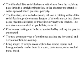  The thin shell like solidified metal withdraws from the mold and
pass through a straightening roller. In the chamber the strand is
water sprayed which prevents porosity.
 The thin strip, now called a strand, rolls on a rotating roller. After
solidification, predetermined lengths of strands are cut into pieces
using mechanical shears or travelling oxyacetylene torches. The
cast size are are called strips, billets, slabs etc.
 Continuous casting can be better controlled by making the process
automated.
 The two common types of continuous casting are horizontal and
vertical continuous casting.
 Long shapes of simple cross section like round, square and
hexagonal rods can be done in a short, bottomless, water cooled
metal mold.
 