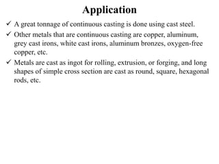 Application
 A great tonnage of continuous casting is done using cast steel.
 Other metals that are continuous casting are copper, aluminum,
grey cast irons, white cast irons, aluminum bronzes, oxygen-free
copper, etc.
 Metals are cast as ingot for rolling, extrusion, or forging, and long
shapes of simple cross section are cast as round, square, hexagonal
rods, etc.
 