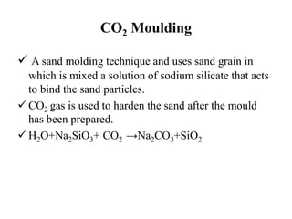 CO2 Moulding
 A sand molding technique and uses sand grain in
which is mixed a solution of sodium silicate that acts
to bind the sand particles.
 CO2 gas is used to harden the sand after the mould
has been prepared.
 H2O+Na2SiO3+ CO2 →Na2CO3+SiO2
 