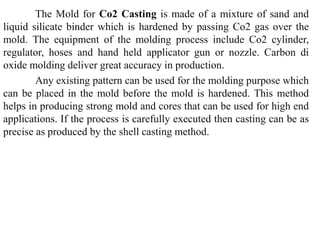 The Mold for Co2 Casting is made of a mixture of sand and
liquid silicate binder which is hardened by passing Co2 gas over the
mold. The equipment of the molding process include Co2 cylinder,
regulator, hoses and hand held applicator gun or nozzle. Carbon di
oxide molding deliver great accuracy in production.
Any existing pattern can be used for the molding purpose which
can be placed in the mold before the mold is hardened. This method
helps in producing strong mold and cores that can be used for high end
applications. If the process is carefully executed then casting can be as
precise as produced by the shell casting method.
 