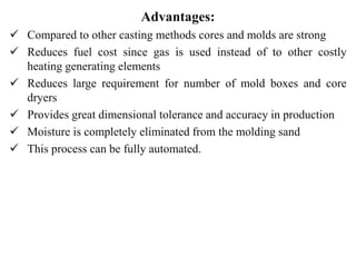 Advantages:
 Compared to other casting methods cores and molds are strong
 Reduces fuel cost since gas is used instead of to other costly
heating generating elements
 Reduces large requirement for number of mold boxes and core
dryers
 Provides great dimensional tolerance and accuracy in production
 Moisture is completely eliminated from the molding sand
 This process can be fully automated.
 