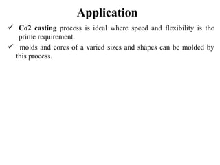 Application
 Co2 casting process is ideal where speed and flexibility is the
prime requirement.
 molds and cores of a varied sizes and shapes can be molded by
this process.
 