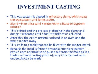 INVESTMENT CASTING
• This wax pattern is dipped in refractory slurry, which coats
the wax pattern and forms a skin.
• Slurry – Fine silica sand + water/ethyl silicate or Gypsum
solution
• This is dried and the process of dipping in the slurry and
drying is repeated until a robust thickness is achieved.
• After this, the entire pattern is placed in an oven and the
wax is melted away.
• This leads to a mold that can be filled with the molten metal.
• Because the mold is formed around a one-piece pattern,
(which does not have to be pulled out from the mold as in a
traditional sand casting process), very intricate parts and
undercuts can be made
 
