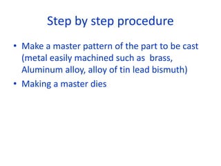 Step by step procedure
• Make a master pattern of the part to be cast
(metal easily machined such as brass,
Aluminum alloy, alloy of tin lead bismuth)
• Making a master dies
 