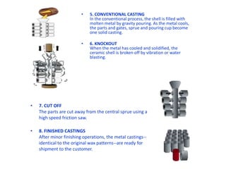 • 5. CONVENTIONAL CASTING
In the conventional process, the shell is filled with
molten metal by gravity pouring. As the metal cools,
the parts and gates, sprue and pouring cup become
one solid casting.
• 6. KNOCKOUT
When the metal has cooled and solidified, the
ceramic shell is broken off by vibration or water
blasting.
• 7. CUT OFF
The parts are cut away from the central sprue using a
high speed friction saw.
• 8. FINISHED CASTINGS
After minor finishing operations, the metal castings--
identical to the original wax patterns--are ready for
shipment to the customer.
 