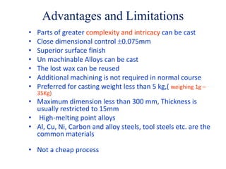Advantages and Limitations
• Parts of greater complexity and intricacy can be cast
• Close dimensional control 0.075mm
• Superior surface finish
• Un machinable Alloys can be cast
• The lost wax can be reused
• Additional machining is not required in normal course
• Preferred for casting weight less than 5 kg,( weighing 1g –
35Kg)
• Maximum dimension less than 300 mm, Thickness is
usually restricted to 15mm
• High-melting point alloys
• Al, Cu, Ni, Carbon and alloy steels, tool steels etc. are the
common materials
• Not a cheap process
 