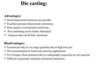 Die casting:
Advantages:
 Good dimensional tolerances are possible
 Excellent part-part dimensional consistency
 Parts require a minimal post machining
 Post machining can be totally eliminated
 A process that can be fully automated
Disadvantages:
 Economical only in very large quantities due to high tool cost
 Not recommended for hydrostatic pressure applications
 For Castings where penetrant (die) or radiographic inspection are not required.
 Difficult to guarantee minimum mechanical properties
 