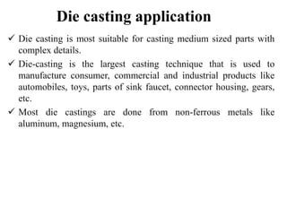 Die casting application
 Die casting is most suitable for casting medium sized parts with
complex details.
 Die-casting is the largest casting technique that is used to
manufacture consumer, commercial and industrial products like
automobiles, toys, parts of sink faucet, connector housing, gears,
etc.
 Most die castings are done from non-ferrous metals like
aluminum, magnesium, etc.
 