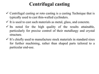Centrifugal casting
 Centrifugal casting or roto casting is a casting Technique that is
typically used to cast thin-walled cyclinders.
 It is used to cast such materials as metal, glass, and concrete.
 Its noted for the high quality of the results attainable,
particularly for precise control of their metallurgy and crystal
structure.
 It’s chiefly used to manufacture stock materials in standard sizes
for further machining, rather than shaped parts tailored to a
particular end-use.
 
