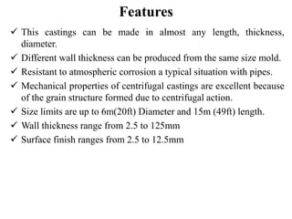Features
 This castings can be made in almost any length, thickness,
diameter.
 Different wall thickness can be produced from the same size mold.
 Resistant to atmospheric corrosion a typical situation with pipes.
 Mechanical properties of centrifugal castings are excellent because
of the grain structure formed due to centrifugal action.
 Size limits are up to 6m(20ft) Diameter and 15m (49ft) length.
 Wall thickness range from 2.5 to 125mm
 Surface finish ranges from 2.5 to 12.5mm
 