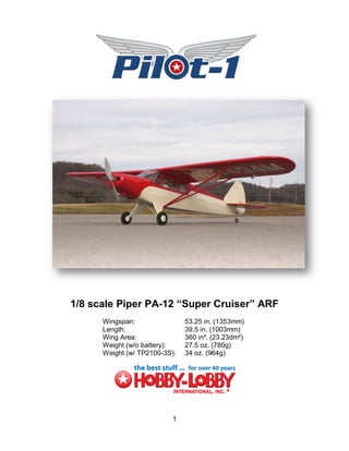 1/8 scale Piper PA-12 “Super Cruiser” ARF
      Wingspan:                53.25 in. (1353mm)
      Length:                  39.5 in. (1003mm)
      Wing Area:               360 in². (23.23dm²)
      Weight (w/o battery):    27.5 oz. (780g)
      Weight (w/ TP2100-3S):   34 oz. (964g)




                           1
 