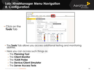 © 2014 Aerohive Networks CONFIDENTIAL
Lab: HiveManager Menu Navigation
8. Configuration
100
• The Tools Tab allows you access additional testing and monitoring
abilities.
• Here you can access such things as:
› The Planning Tool
› The Client Monitor
› The VLAN Probe
› The Device/Client Simulator
› The Server Access Tests
• Click on the
Tools Tab
 